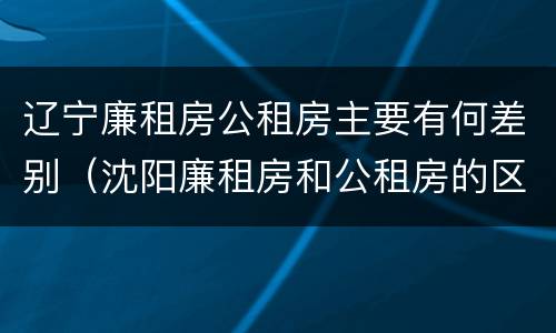 辽宁廉租房公租房主要有何差别（沈阳廉租房和公租房的区别）
