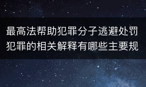 最高法帮助犯罪分子逃避处罚犯罪的相关解释有哪些主要规定