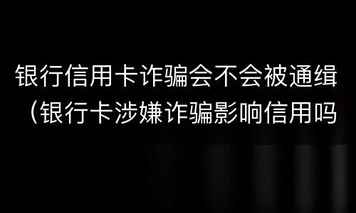 银行信用卡诈骗会不会被通缉（银行卡涉嫌诈骗影响信用吗）