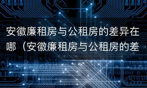 安徽廉租房与公租房的差异在哪（安徽廉租房与公租房的差异在哪查）