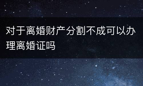 对于离婚财产分割不成可以办理离婚证吗