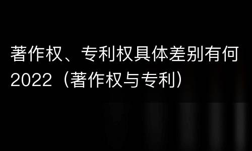 著作权、专利权具体差别有何2022（著作权与专利）