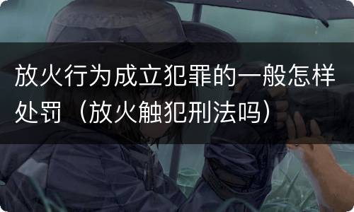 放火行为成立犯罪的一般怎样处罚（放火触犯刑法吗）