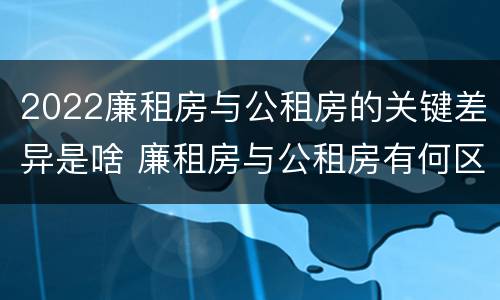 2022廉租房与公租房的关键差异是啥 廉租房与公租房有何区别