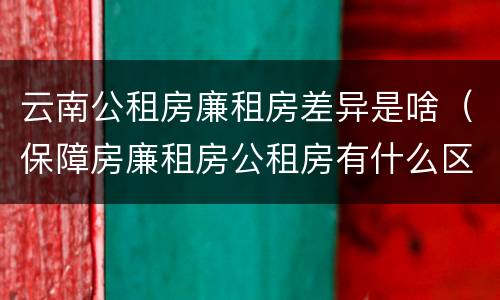 云南公租房廉租房差异是啥（保障房廉租房公租房有什么区别）