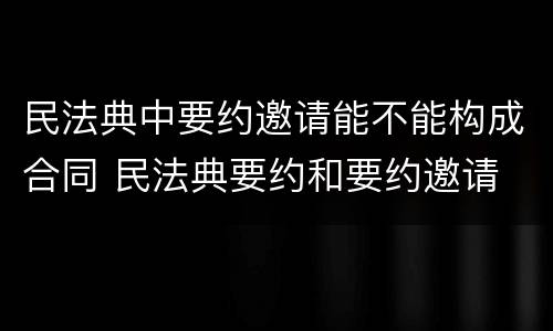 民法典中要约邀请能不能构成合同 民法典要约和要约邀请