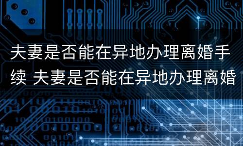 夫妻是否能在异地办理离婚手续 夫妻是否能在异地办理离婚手续呢