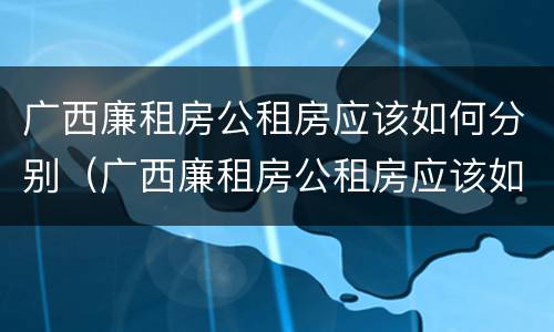 广西廉租房公租房应该如何分别（广西廉租房公租房应该如何分别申请）