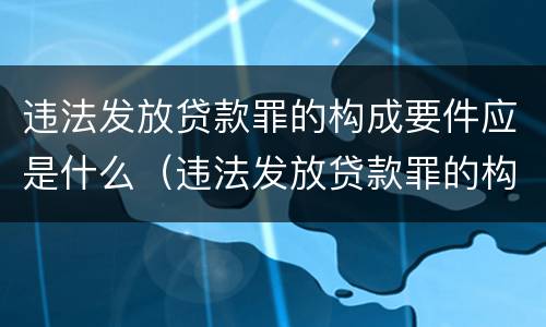 违法发放贷款罪的构成要件应是什么（违法发放贷款罪的构成要件应是什么内容）