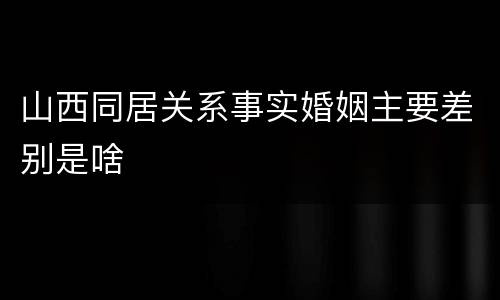 山西同居关系事实婚姻主要差别是啥