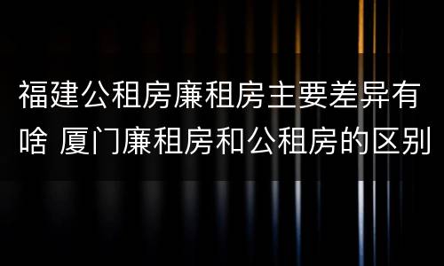 福建公租房廉租房主要差异有啥 厦门廉租房和公租房的区别