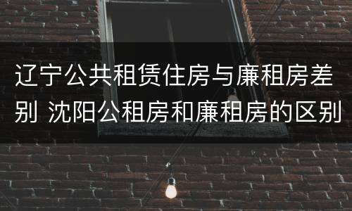 辽宁公共租赁住房与廉租房差别 沈阳公租房和廉租房的区别