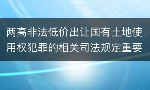 两高非法低价出让国有土地使用权犯罪的相关司法规定重要内容是什么