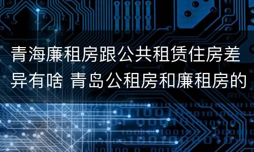 青海廉租房跟公共租赁住房差异有啥 青岛公租房和廉租房的区别