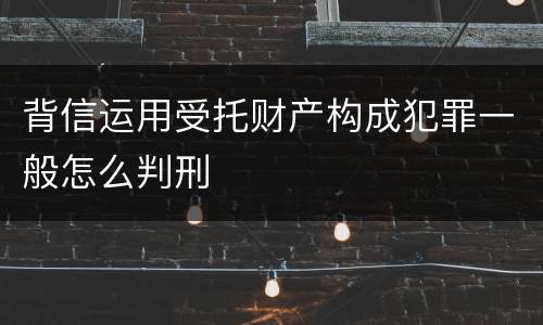背信运用受托财产构成犯罪一般怎么判刑