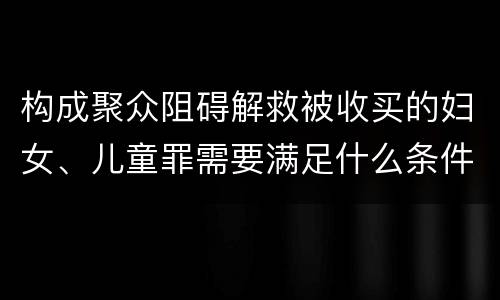 构成聚众阻碍解救被收买的妇女、儿童罪需要满足什么条件