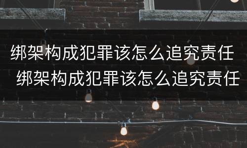 绑架构成犯罪该怎么追究责任 绑架构成犯罪该怎么追究责任呢