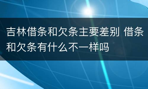 吉林借条和欠条主要差别 借条和欠条有什么不一样吗