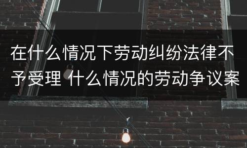 在什么情况下劳动纠纷法律不予受理 什么情况的劳动争议案件法院不受理