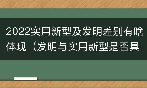 2022实用新型及发明差别有啥体现（发明与实用新型是否具有实用性）