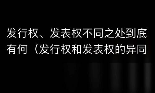 发行权、发表权不同之处到底有何（发行权和发表权的异同）