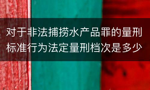 对于非法捕捞水产品罪的量刑标准行为法定量刑档次是多少