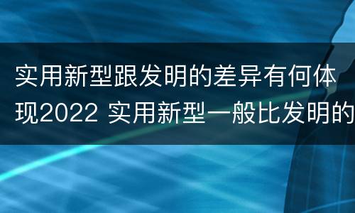 实用新型跟发明的差异有何体现2022 实用新型一般比发明的创造性要高一些