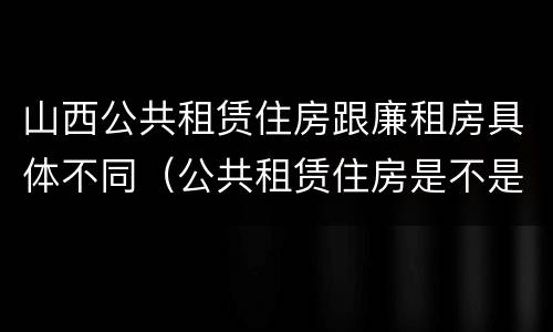 山西公共租赁住房跟廉租房具体不同（公共租赁住房是不是廉租房）