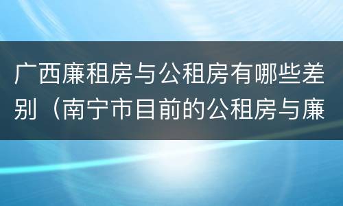 广西廉租房与公租房有哪些差别（南宁市目前的公租房与廉租房的区别）