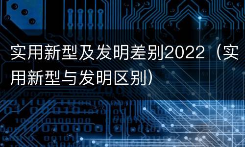 实用新型及发明差别2022（实用新型与发明区别）