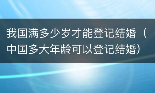 我国满多少岁才能登记结婚（中国多大年龄可以登记结婚）