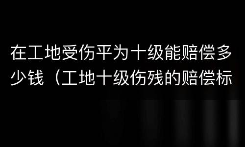 在工地受伤平为十级能赔偿多少钱（工地十级伤残的赔偿标准是多少）