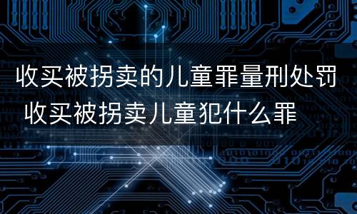 收买被拐卖的儿童罪量刑处罚 收买被拐卖儿童犯什么罪
