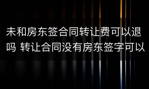 未和房东签合同转让费可以退吗 转让合同没有房东签字可以要求退款吗
