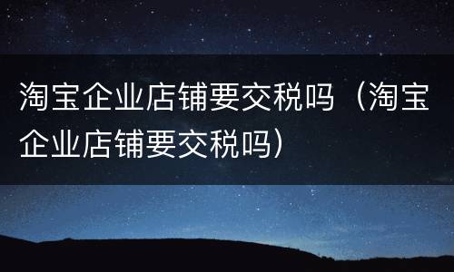 淘宝企业店铺要交税吗（淘宝企业店铺要交税吗）