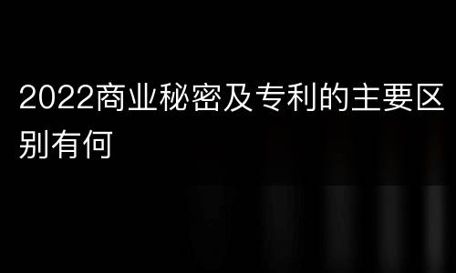 2022商业秘密及专利的主要区别有何