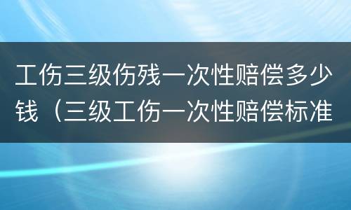 工伤三级伤残一次性赔偿多少钱（三级工伤一次性赔偿标准）