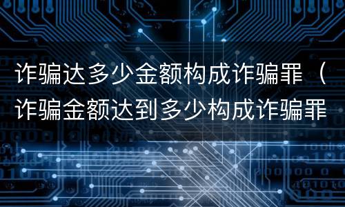 诈骗达多少金额构成诈骗罪（诈骗金额达到多少构成诈骗罪）