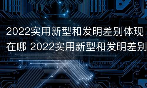 2022实用新型和发明差别体现在哪 2022实用新型和发明差别体现在哪些方面?