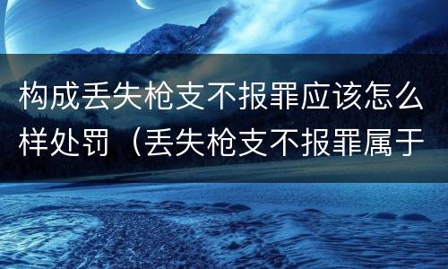 构成丢失枪支不报罪应该怎么样处罚（丢失枪支不报罪属于）