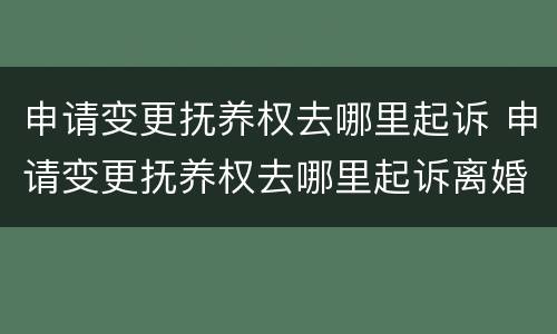 申请变更抚养权去哪里起诉 申请变更抚养权去哪里起诉离婚