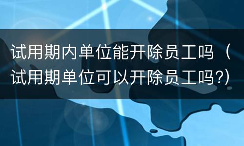 试用期内单位能开除员工吗（试用期单位可以开除员工吗?）