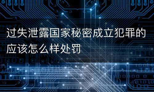 过失泄露国家秘密成立犯罪的应该怎么样处罚