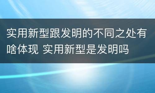 实用新型跟发明的不同之处有啥体现 实用新型是发明吗