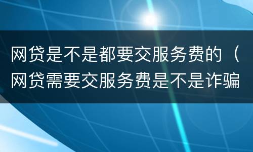 网贷是不是都要交服务费的（网贷需要交服务费是不是诈骗的）