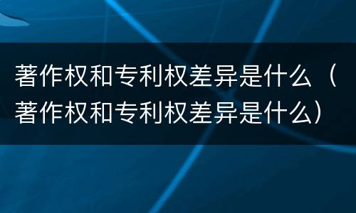 著作权和专利权差异是什么（著作权和专利权差异是什么）