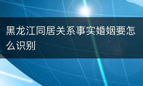 黑龙江同居关系事实婚姻要怎么识别