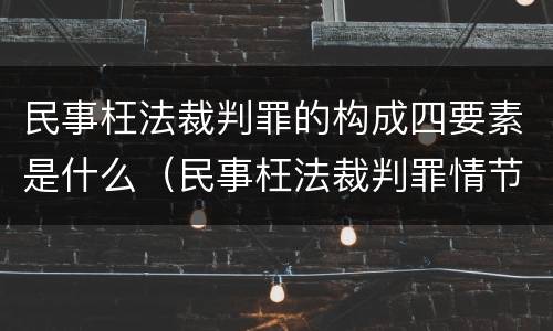 民事枉法裁判罪的构成四要素是什么（民事枉法裁判罪情节特别严重标准）