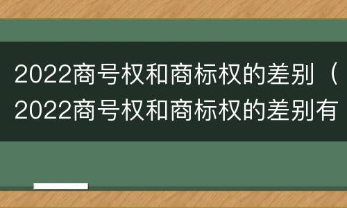 2022商号权和商标权的差别（2022商号权和商标权的差别有哪些）