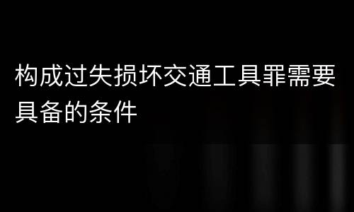 构成过失损坏交通工具罪需要具备的条件